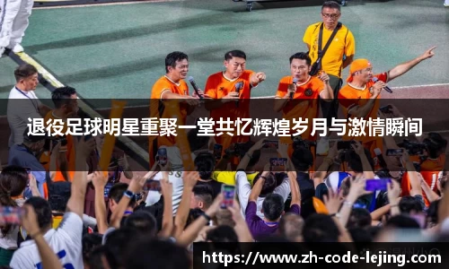 退役足球明星重聚一堂共忆辉煌岁月与激情瞬间