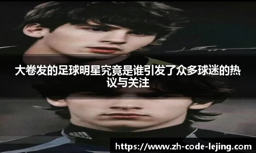 大卷发的足球明星究竟是谁引发了众多球迷的热议与关注